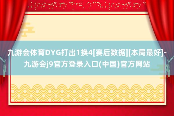 九游会体育DYG打出1换4[赛后数据][本局最好]-九游会j9官方登录入口(中国)官方网站