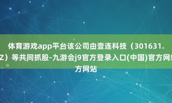 体育游戏app平台该公司由壹连科技（301631.SZ）等共同抓股-九游会j9官方登录入口(中国)官方网站