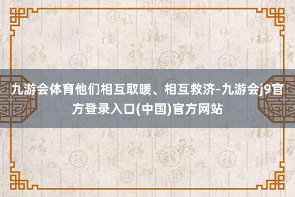 九游会体育他们相互取暖、相互救济-九游会j9官方登录入口(中国)官方网站