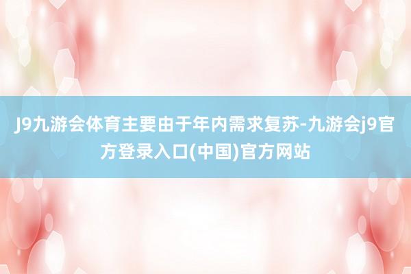 J9九游会体育主要由于年内需求复苏-九游会j9官方登录入口(中国)官方网站