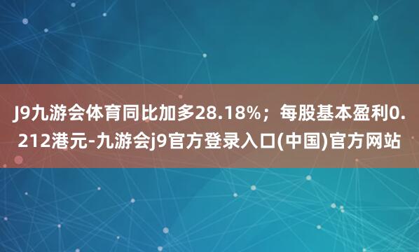 J9九游会体育同比加多28.18%;每股基本盈利0.212港元-九游会j9官方登录入口(中国)官方网站