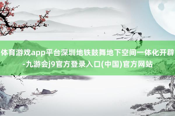 体育游戏app平台深圳地铁鼓舞地下空间一体化开辟-九游会j9官方登录入口(中国)官方网站