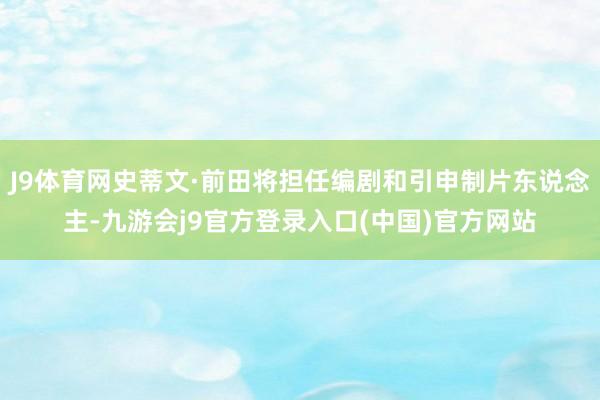 J9体育网史蒂文·前田将担任编剧和引申制片东说念主-九游会j9官方登录入口(中国)官方网站