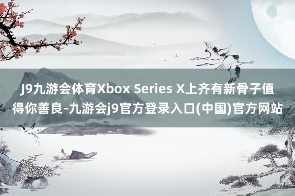 J9九游会体育Xbox Series X上齐有新骨子值得你善良-九游会j9官方登录入口(中国)官方网站