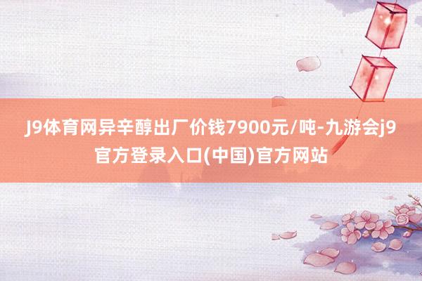 J9体育网异辛醇出厂价钱7900元/吨-九游会j9官方登录入口(中国)官方网站