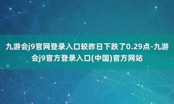 九游会j9官网登录入口较昨日下跌了0.29点-九游会j9官方登录入口(中国)官方网站