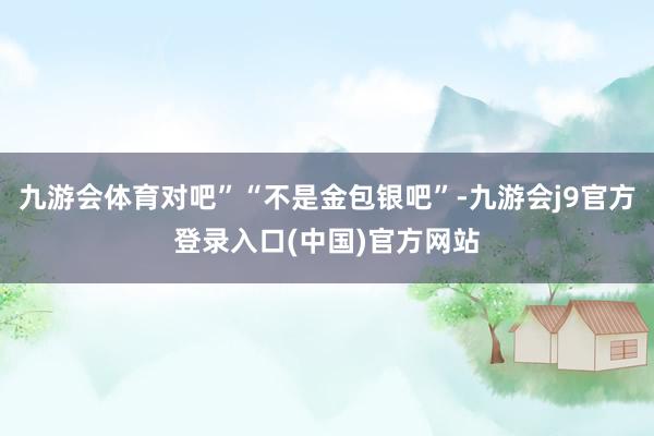 九游会体育对吧”“不是金包银吧”-九游会j9官方登录入口(中国)官方网站