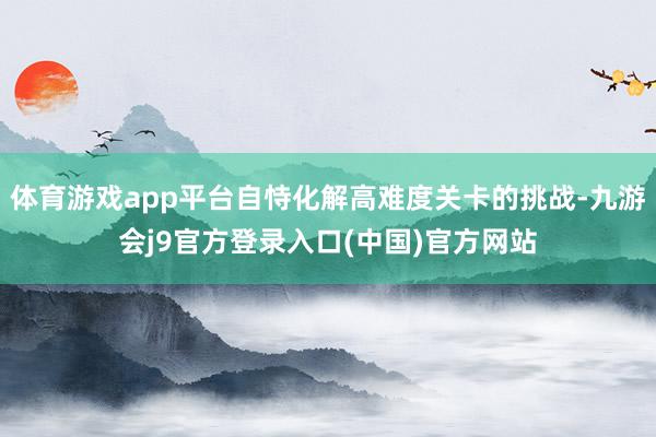 体育游戏app平台自恃化解高难度关卡的挑战-九游会j9官方登录入口(中国)官方网站