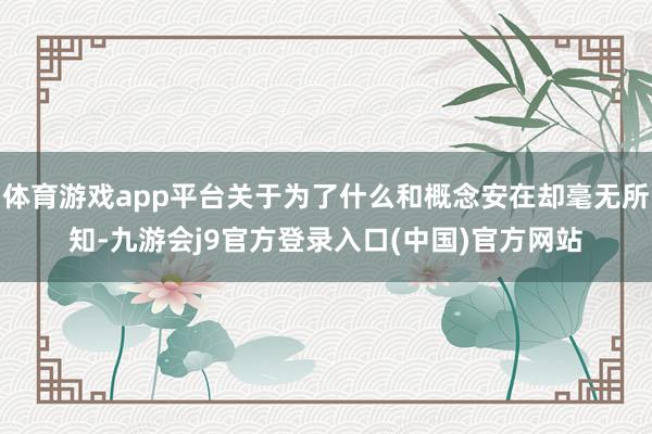 体育游戏app平台关于为了什么和概念安在却毫无所知-九游会j9官方登录入口(中国)官方网站