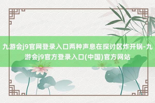 九游会j9官网登录入口两种声息在探讨区炸开锅-九游会j9官方登录入口(中国)官方网站