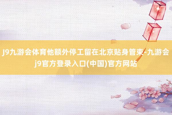 J9九游会体育他额外停工留在北京贴身管束-九游会j9官方登录入口(中国)官方网站