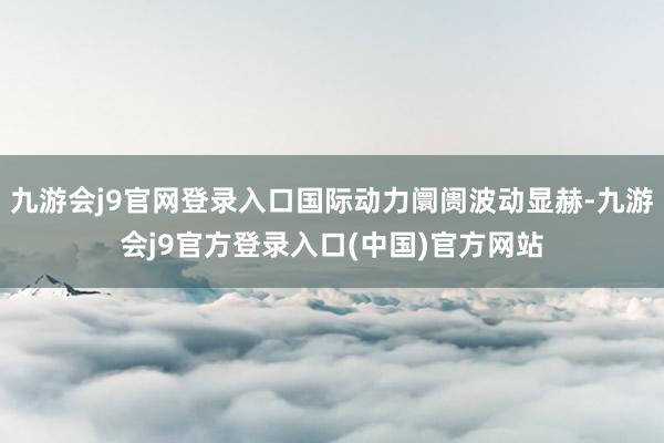 九游会j9官网登录入口国际动力阛阓波动显赫-九游会j9官方登录入口(中国)官方网站