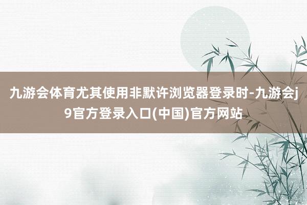 九游会体育尤其使用非默许浏览器登录时-九游会j9官方登录入口(中国)官方网站