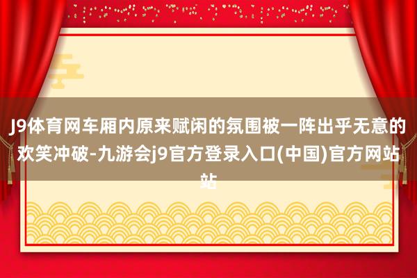 J9体育网车厢内原来赋闲的氛围被一阵出乎无意的欢笑冲破-九游会j9官方登录入口(中国)官方网站