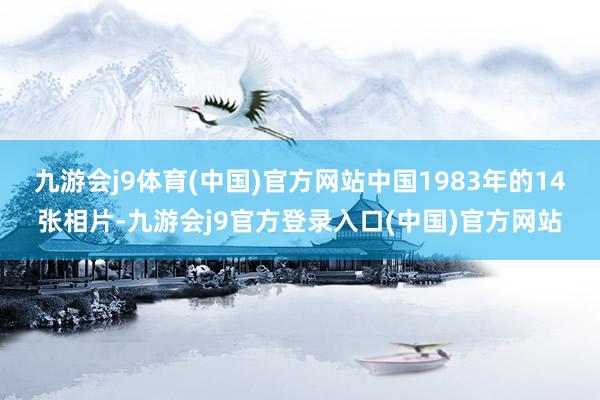 九游会j9体育(中国)官方网站中国1983年的14张相片-九游会j9官方登录入口(中国)官方网站