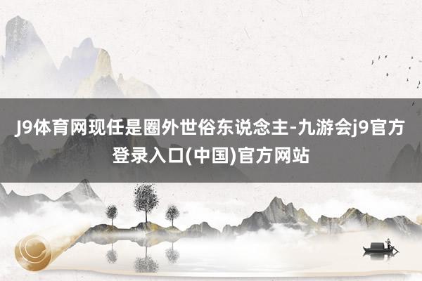 J9体育网现任是圈外世俗东说念主-九游会j9官方登录入口(中国)官方网站
