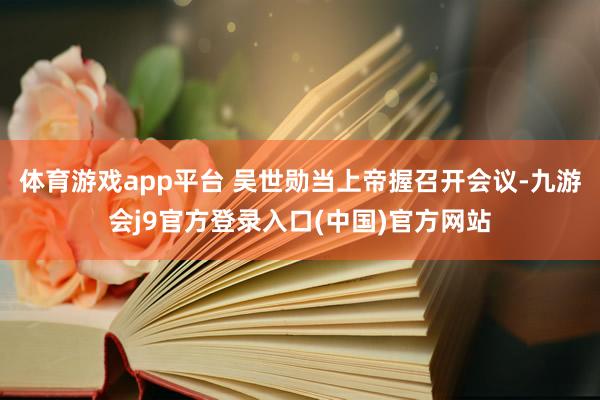 体育游戏app平台 吴世勋当上帝握召开会议-九游会j9官方登录入口(中国)官方网站