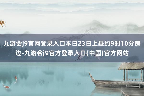 九游会j9官网登录入口本日23日上昼约9时10分傍边-九游会j9官方登录入口(中国)官方网站