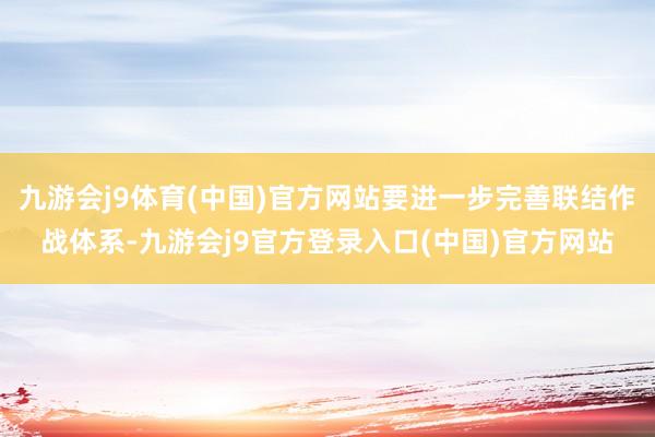 九游会j9体育(中国)官方网站要进一步完善联结作战体系-九游会j9官方登录入口(中国)官方网站