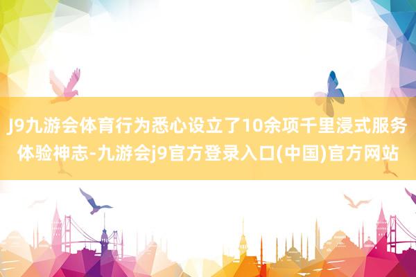 J9九游会体育行为悉心设立了10余项千里浸式服务体验神志-九游会j9官方登录入口(中国)官方网站