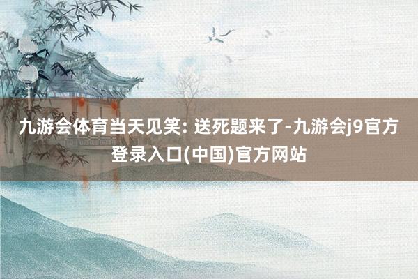 九游会体育当天见笑: 送死题来了-九游会j9官方登录入口(中国)官方网站