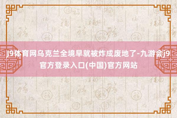 J9体育网乌克兰全境早就被炸成废地了-九游会j9官方登录入口(中国)官方网站