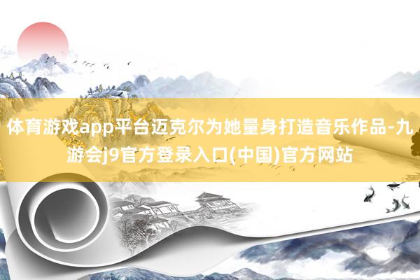 体育游戏app平台迈克尔为她量身打造音乐作品-九游会j9官方登录入口(中国)官方网站