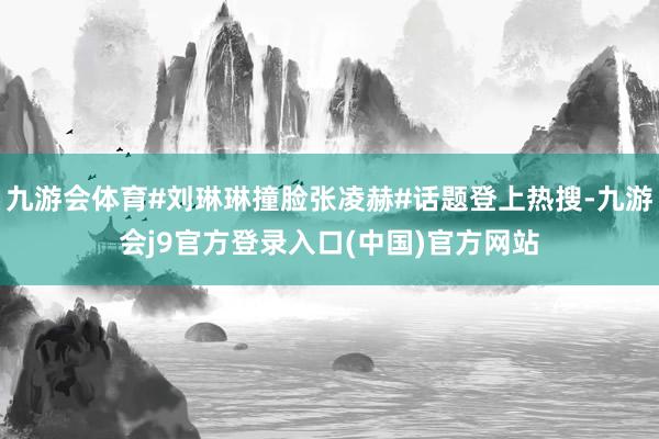 九游会体育#刘琳琳撞脸张凌赫#话题登上热搜-九游会j9官方登录入口(中国)官方网站