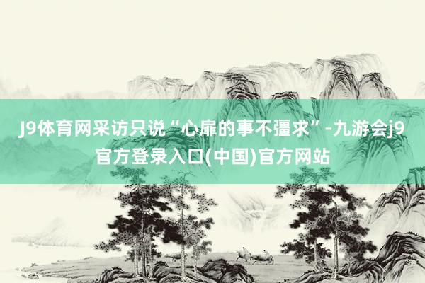 J9体育网采访只说“心扉的事不彊求”-九游会j9官方登录入口(中国)官方网站