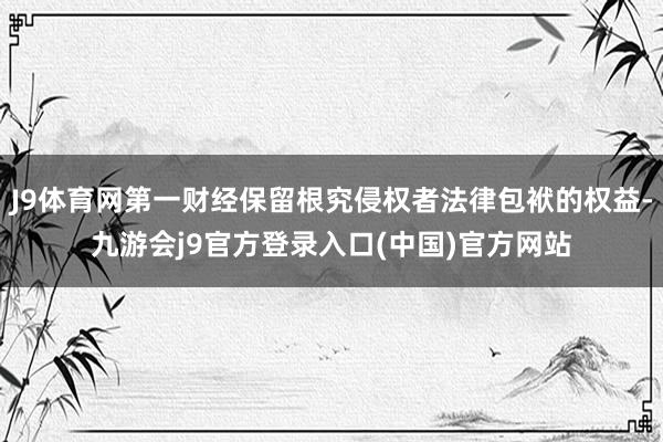 J9体育网第一财经保留根究侵权者法律包袱的权益-九游会j9官方登录入口(中国)官方网站
