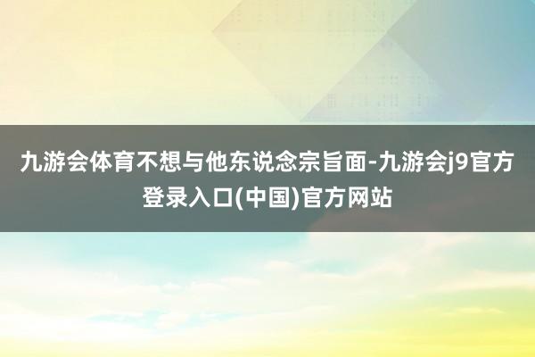 九游会体育不想与他东说念宗旨面-九游会j9官方登录入口(中国)官方网站