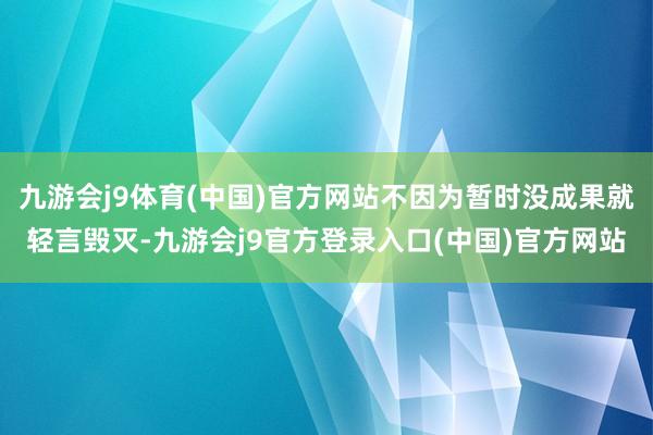 九游会j9体育(中国)官方网站不因为暂时没成果就轻言毁灭-九游会j9官方登录入口(中国)官方网站