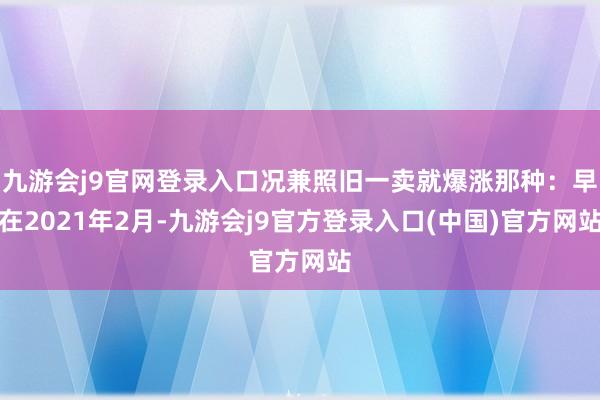 九游会j9官网登录入口况兼照旧一卖就爆涨那种：早在2021年2月-九游会j9官方登录入口(中国)官方网站
