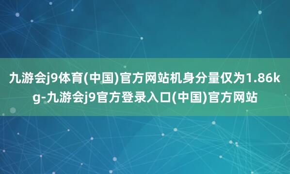 九游会j9体育(中国)官方网站机身分量仅为1.86kg-九游会j9官方登录入口(中国)官方网站