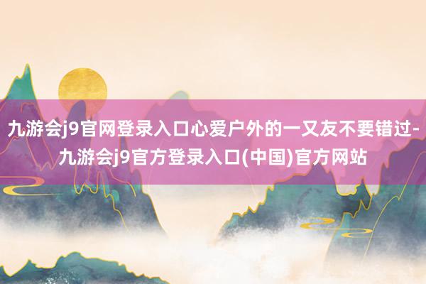 九游会j9官网登录入口心爱户外的一又友不要错过-九游会j9官方登录入口(中国)官方网站