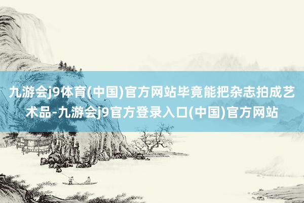 九游会j9体育(中国)官方网站毕竟能把杂志拍成艺术品-九游会j9官方登录入口(中国)官方网站