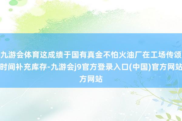 九游会体育这成绩于国有真金不怕火油厂在工场传颂时间补充库存-九游会j9官方登录入口(中国)官方网站