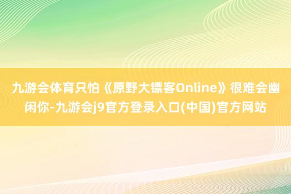 九游会体育只怕《原野大镖客Online》很难会幽闲你-九游会j9官方登录入口(中国)官方网站
