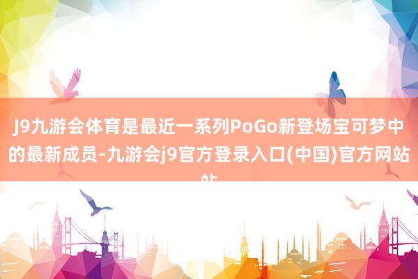 J9九游会体育是最近一系列PoGo新登场宝可梦中的最新成员-九游会j9官方登录入口(中国)官方网站