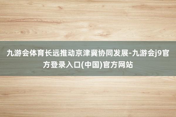 九游会体育长远推动京津冀协同发展-九游会j9官方登录入口(中国)官方网站