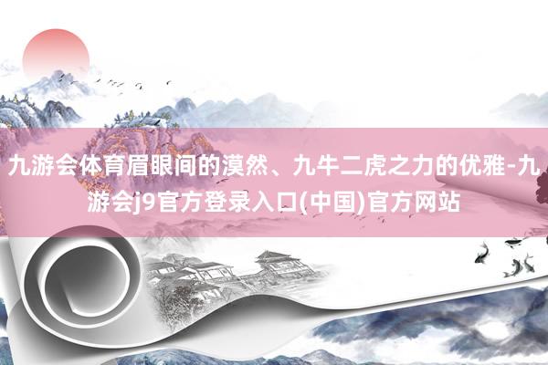 九游会体育眉眼间的漠然、九牛二虎之力的优雅-九游会j9官方登录入口(中国)官方网站