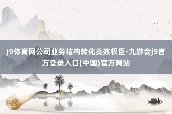 J9体育网公司业务结构转化奏效权臣-九游会j9官方登录入口(中国)官方网站