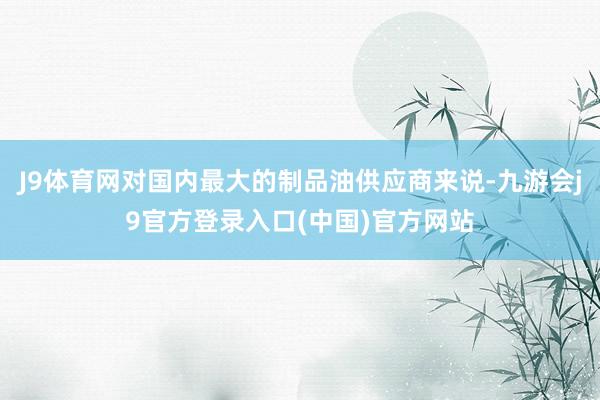 J9体育网对国内最大的制品油供应商来说-九游会j9官方登录入口(中国)官方网站