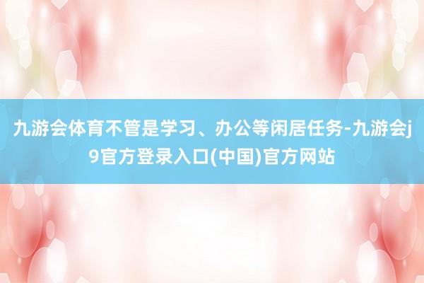 九游会体育不管是学习、办公等闲居任务-九游会j9官方登录入口(中国)官方网站