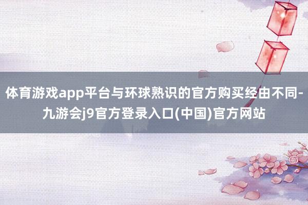 体育游戏app平台与环球熟识的官方购买经由不同-九游会j9官方登录入口(中国)官方网站