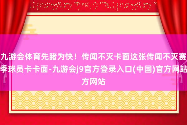 九游会体育先睹为快！传闻不灭卡面这张传闻不灭赛季球员卡卡面-九游会j9官方登录入口(中国)官方网站
