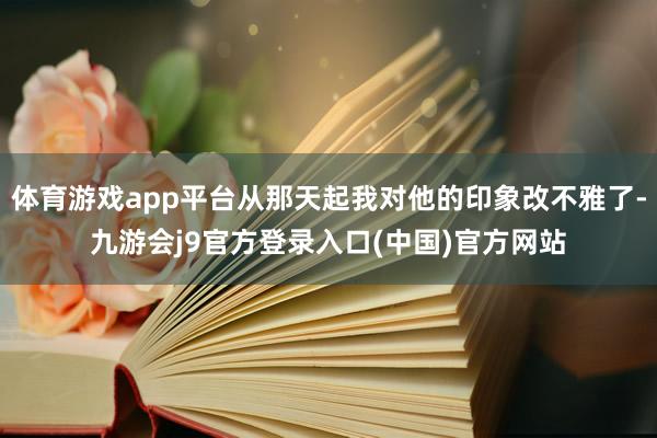 体育游戏app平台从那天起我对他的印象改不雅了-九游会j9官方登录入口(中国)官方网站
