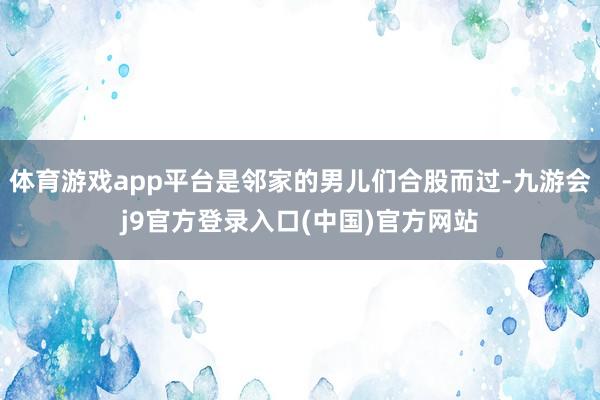 体育游戏app平台是邻家的男儿们合股而过-九游会j9官方登录入口(中国)官方网站