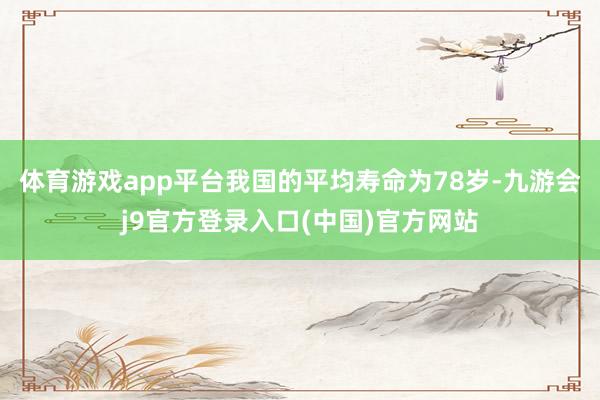 体育游戏app平台我国的平均寿命为78岁-九游会j9官方登录入口(中国)官方网站