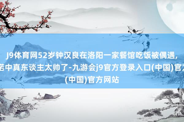 J9体育网52岁钟汉良在洛阳一家餐馆吃饭被偶遇, 他践诺中真东谈主太帅了-九游会j9官方登录入口(中国)官方网站